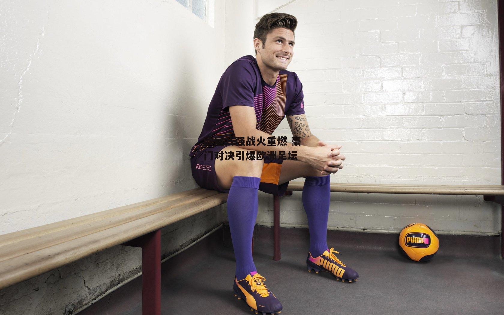 欧冠八强战火重燃 豪门对决引爆欧洲足坛